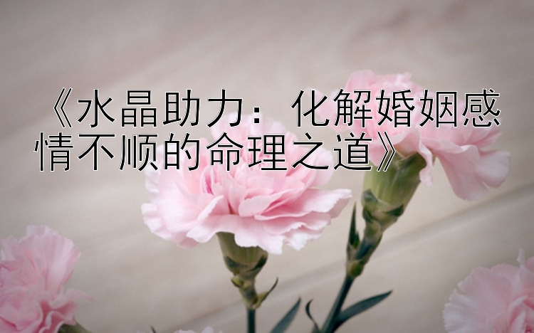 《水晶助力：化解婚姻感情不顺的命理之道》