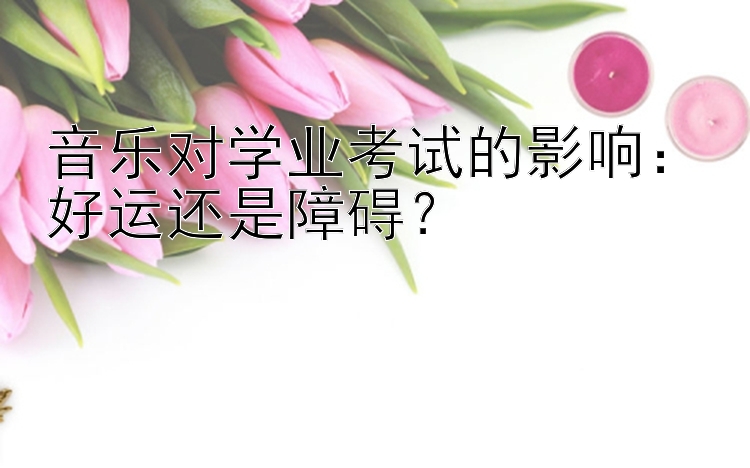 音乐对学业考试的影响：好运还是障碍？