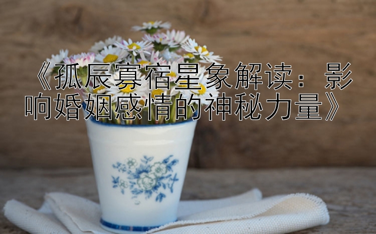 《孤辰寡宿星象解读：影响婚姻感情的神秘力量》