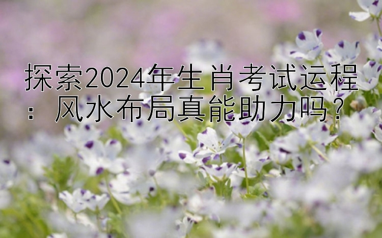 探索2024年生肖考试运程：风水布局真能助力吗？