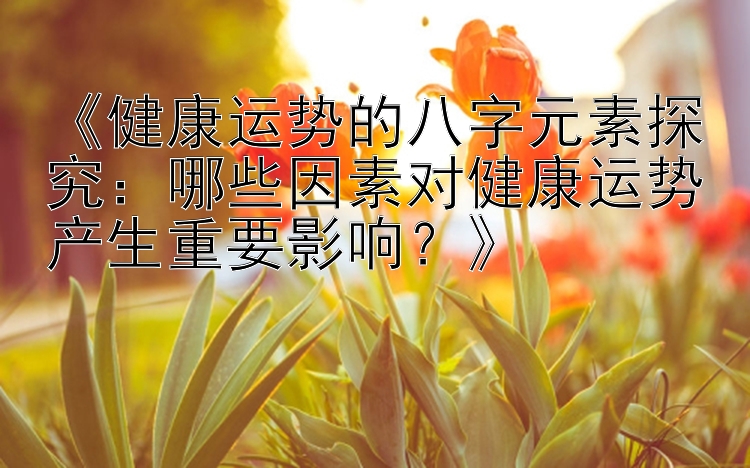 《健康运势的八字元素探究：哪些因素对健康运势产生重要影响？》