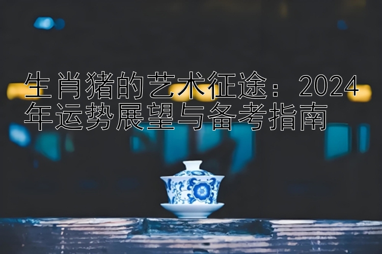 生肖猪的艺术征途：2024年运势展望与备考指南