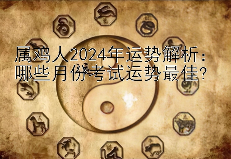 属鸡人2024年运势解析：哪些月份考试运势最佳?