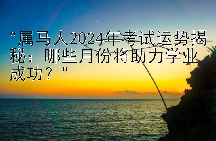 属马人2024年考试运势揭秘：哪些月份将助力学业成功？